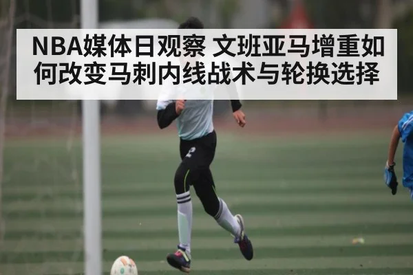 NBA媒体日观察 文班亚马增重如何改变马刺内线战术与轮换选择