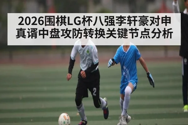 2026围棋LG杯八强李轩豪对申真谞中盘攻防转换关键节点分析
