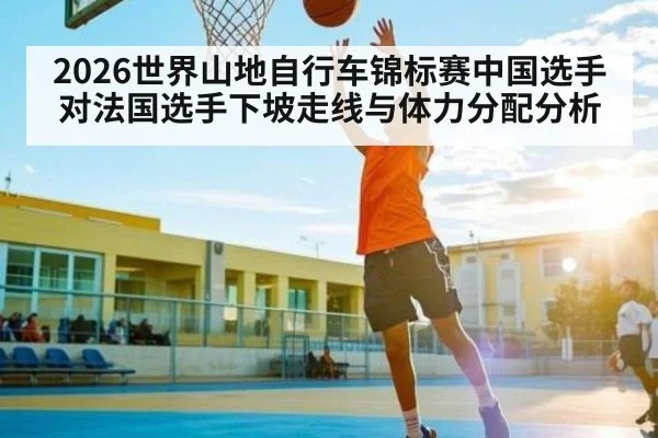 2026世界山地自行车锦标赛中国选手对法国选手下坡走线与体力分配分析